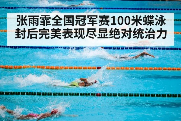 张雨霏全国冠军赛100米蝶泳封后完美表现尽显绝对统治力